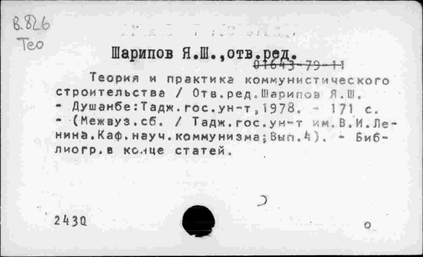 ﻿г- *.	4 I	»	4	>
•“т4
Шарипов Я.Ш.,отв,ред.
Теория и практика коммунистического строительства / Отв.ред.Шарипов Я.Ш.
- Душанбе:Тадж.гос.ун-т,1978. - 171 с.
‘ (Межвуз.сб. / Тадж.гос.ун-т им.В.И.Ле нина. Каф. науч, коммунизма; Вып Д’) . - Биб-лиогр.в конце статей.
243Д
о